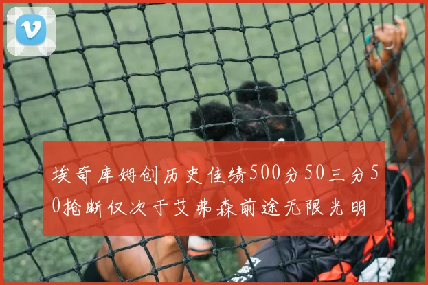 埃奇库姆创历史佳绩500分50三分50抢断仅次于艾弗森前途无限光明