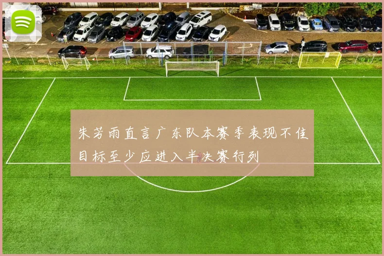 朱芳雨直言广东队本赛季表现不佳目标至少应进入半决赛行列