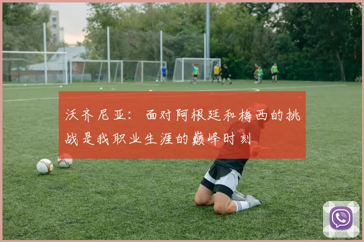 沃齐尼亚：面对阿根廷和梅西的挑战是我职业生涯的巅峰时刻