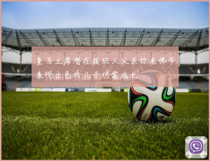 皇马主席潜在接班人父亲称老佛爷表现出色我儿子仍需成长
