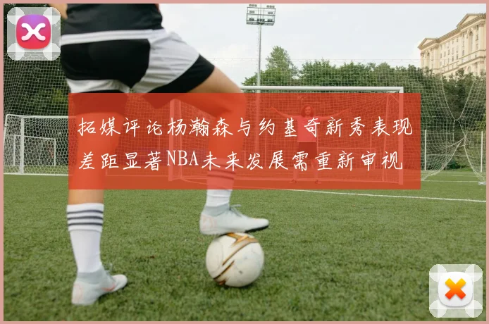 拓媒评论杨瀚森与约基奇新秀表现差距显著NBA未来发展需重新审视