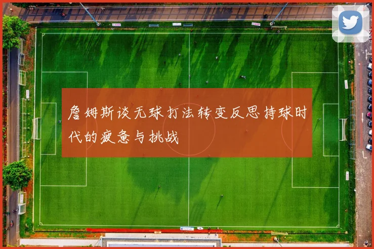詹姆斯谈无球打法转变反思持球时代的疲惫与挑战