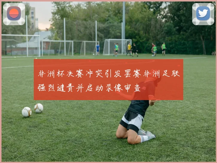 非洲杯决赛冲突引发罢赛非洲足联强烈谴责并启动录像审查