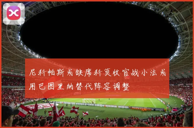 尼科帕斯或缺席科莫收官战小法或用巴图里纳替代阵容调整
