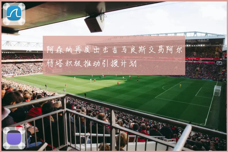 阿森纳再度出击吉马良斯交易阿尔特塔积极推动引援计划