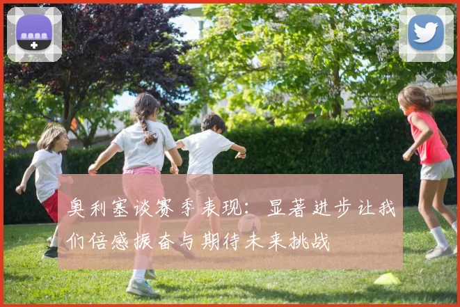 奥利塞谈赛季表现：显著进步让我们倍感振奋与期待未来挑战