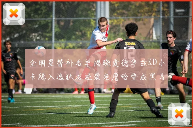 全明星替补名单揭晓爱德华兹KD小卡稳入选狄龙逆袭老詹哈登成黑马