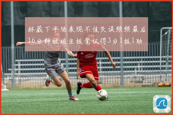 林葳下半场表现不佳失误频频最后16分钟被迫坐板凳仅得3分1板1助
