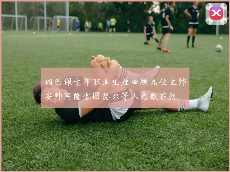 姆巴佩十年职业生涯回顾九位主帅安帅阿隆索图赫尔等人悉数在列