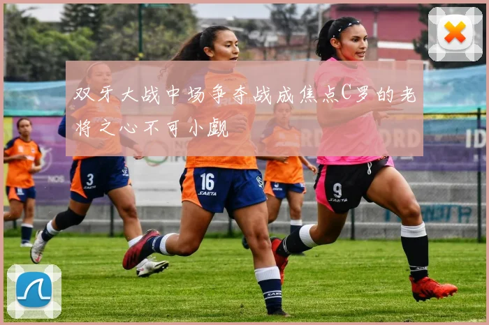 双牙大战中场争夺战成焦点C罗的老将之心不可小觑