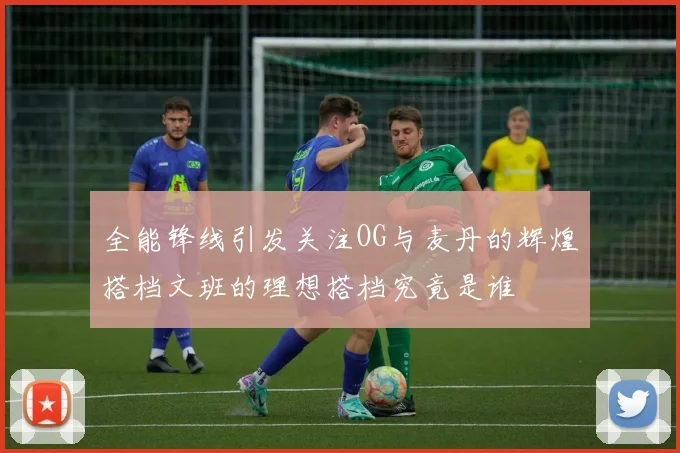 全能锋线引发关注OG与麦丹的辉煌搭档文班的理想搭档究竟是谁