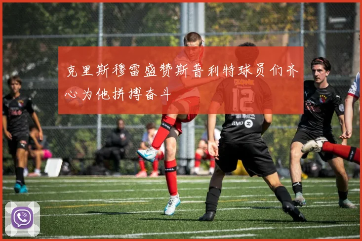 克里斯穆雷盛赞斯普利特球员们齐心为他拼搏奋斗