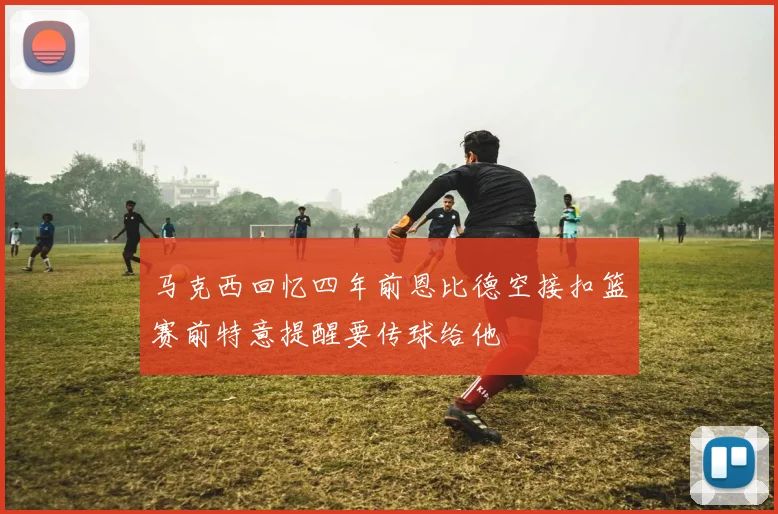 马克西回忆四年前恩比德空接扣篮赛前特意提醒要传球给他