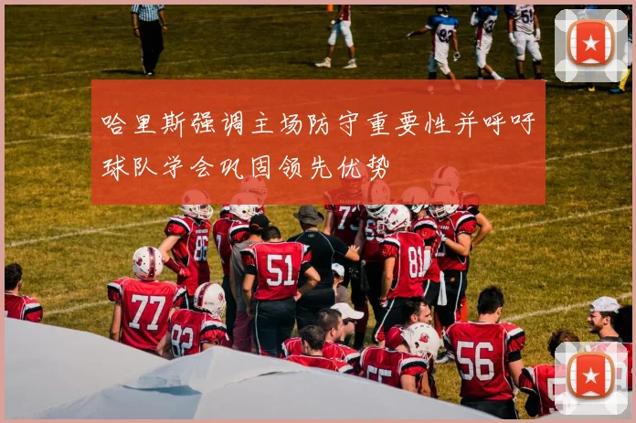 哈里斯强调主场防守重要性并呼吁球队学会巩固领先优势