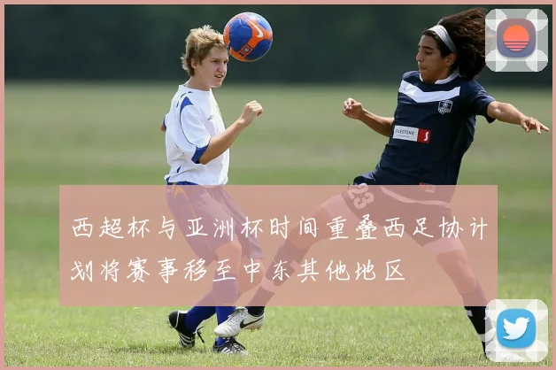 西超杯与亚洲杯时间重叠西足协计划将赛事移至中东其他地区