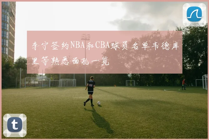 李宁签约NBA和CBA球员名单韦德库里等熟悉面孔一览