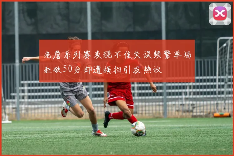 老詹系列赛表现不佳失误频繁单场狂砍50分却遭横扫引发热议