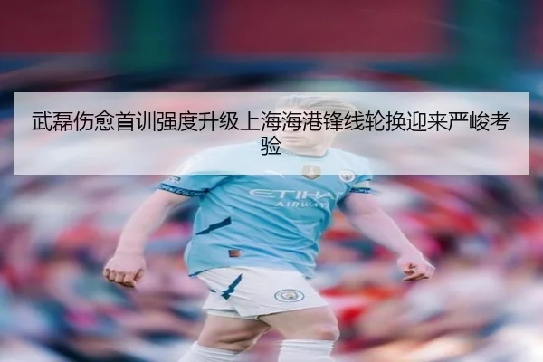 武磊伤愈首训强度升级上海海港锋线轮换迎来严峻考验